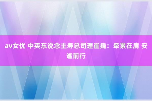 av女优 中英东说念主寿总司理崔巍：牵累在肩 安谧前行