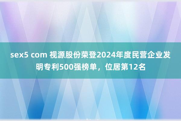 sex5 com 视源股份荣登2024年度民营企业发明专利500强榜单，位居第12名