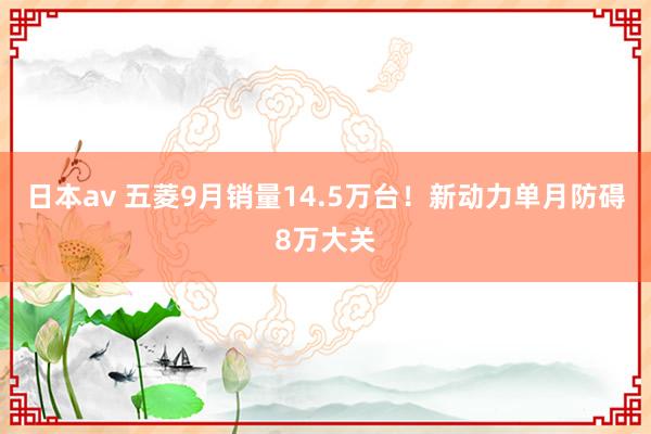 日本av 五菱9月销量14.5万台！新动力单月防碍8万大关