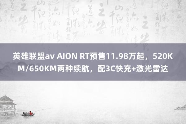 英雄联盟av AION RT预售11.98万起，520KM/650KM两种续航，配3C快充+激光雷达