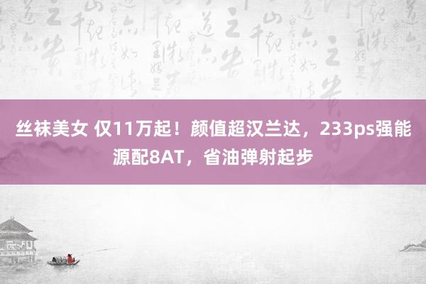 丝袜美女 仅11万起！颜值超汉兰达，233ps强能源配8AT，省油弹射起步