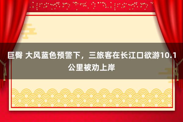 巨臀 大风蓝色预警下，三旅客在长江口欲游10.1公里被劝上岸