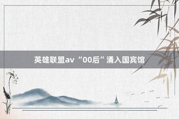 英雄联盟av “00后”涌入国宾馆