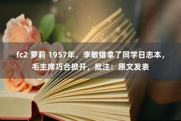 fc2 萝莉 1957年，李敏错拿了同学日志本，毛主席巧合掀开，批注：原文发表