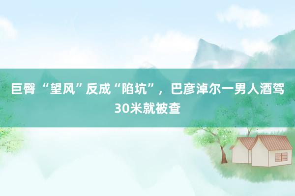 巨臀 “望风”反成“陷坑”，巴彦淖尔一男人酒驾30米就被查