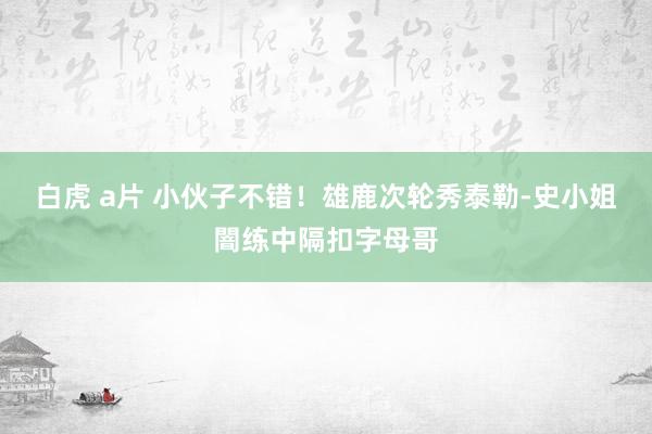 白虎 a片 小伙子不错！雄鹿次轮秀泰勒-史小姐闇练中隔扣字母哥