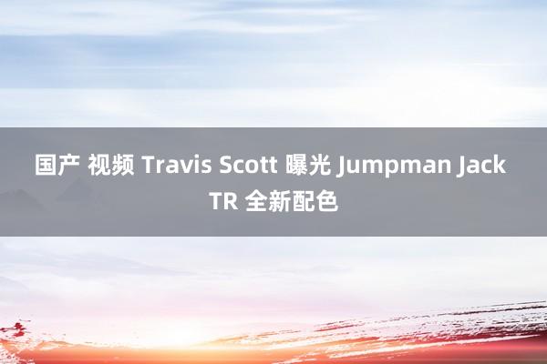 国产 视频 Travis Scott 曝光 Jumpman Jack TR 全新配色