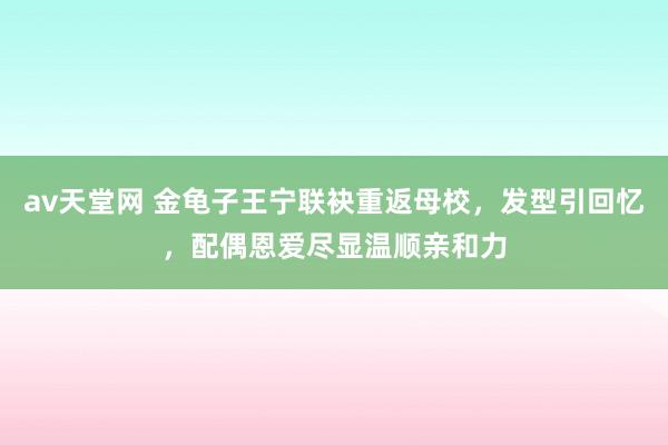 av天堂网 金龟子王宁联袂重返母校，发型引回忆，配偶恩爱尽显温顺亲和力