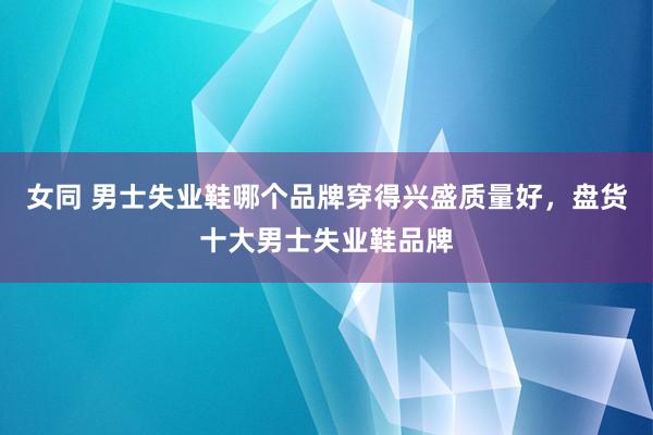 女同 男士失业鞋哪个品牌穿得兴盛质量好，盘货十大男士失业鞋品牌