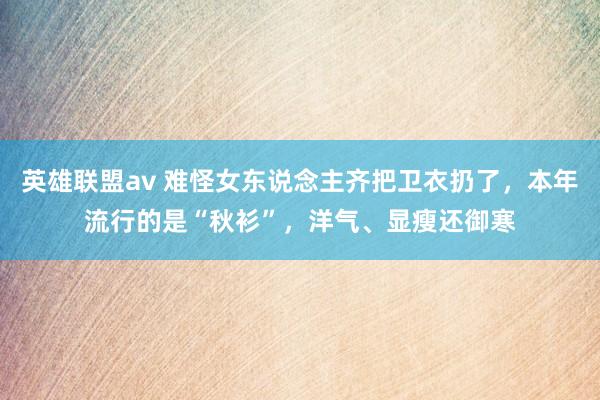 英雄联盟av 难怪女东说念主齐把卫衣扔了，本年流行的是“秋衫”，洋气、显瘦还御寒