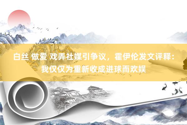 白丝 做爱 戏弄社媒引争议，霍伊伦发文评释：我仅仅为重新收成进球而欢娱