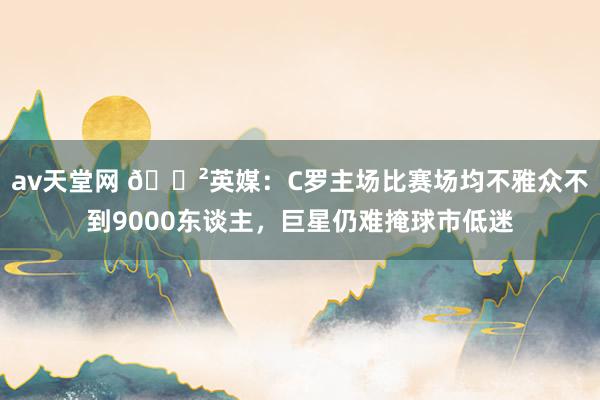 av天堂网 😲英媒：C罗主场比赛场均不雅众不到9000东谈主，巨星仍难掩球市低迷