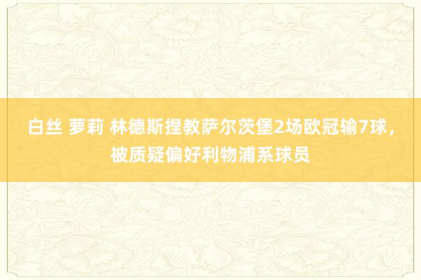 白丝 萝莉 林德斯捏教萨尔茨堡2场欧冠输7球，被质疑偏好利物浦系球员