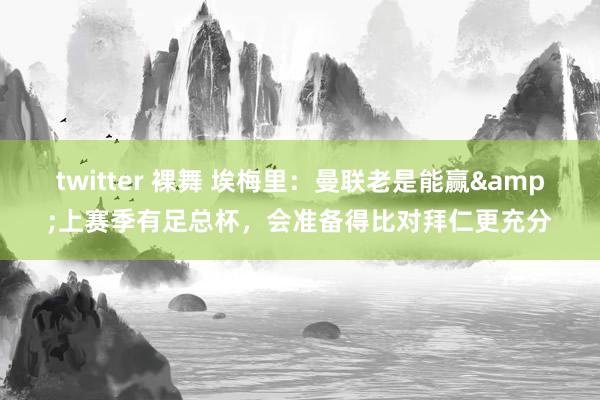 twitter 裸舞 埃梅里：曼联老是能赢&上赛季有足总杯，会准备得比对拜仁更充分