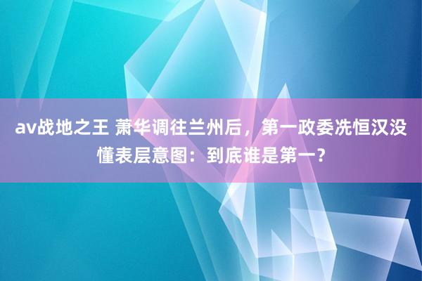 av战地之王 萧华调往兰州后，第一政委冼恒汉没懂表层意图：到底谁是第一？