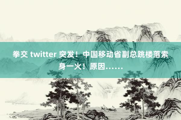 拳交 twitter 突发！中国移动省副总跳楼落索身一火！原因……