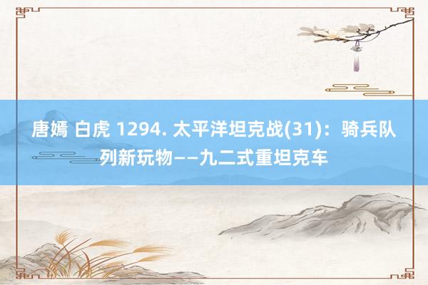 唐嫣 白虎 1294. 太平洋坦克战(31)：骑兵队列新玩物——九二式重坦克车