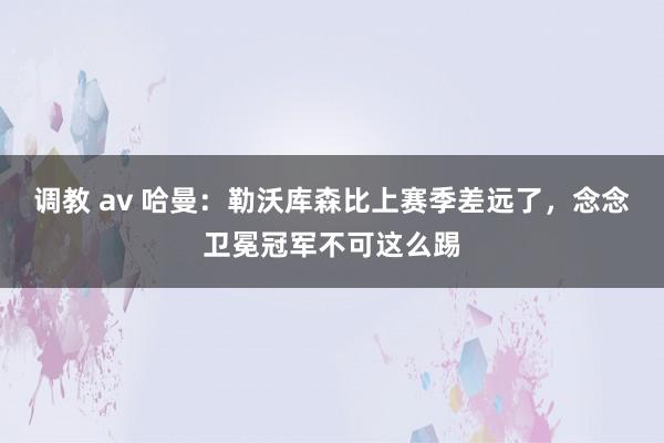 调教 av 哈曼：勒沃库森比上赛季差远了，念念卫冕冠军不可这么踢