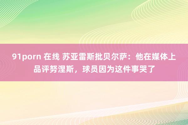 91porn 在线 苏亚雷斯批贝尔萨：他在媒体上品评努涅斯，球员因为这件事哭了