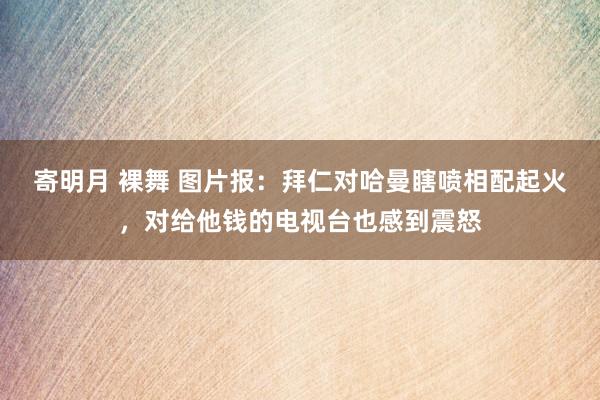 寄明月 裸舞 图片报：拜仁对哈曼瞎喷相配起火，对给他钱的电视台也感到震怒