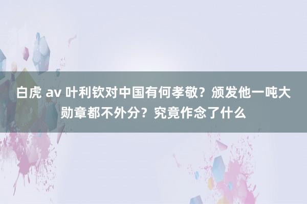 白虎 av 叶利钦对中国有何孝敬？颁发他一吨大勋章都不外分？究竟作念了什么