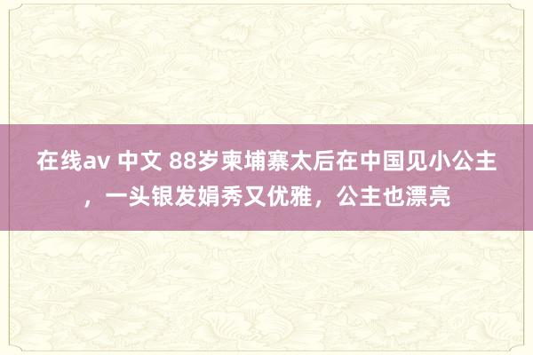 在线av 中文 88岁柬埔寨太后在中国见小公主，一头银发娟秀又优雅，公主也漂亮