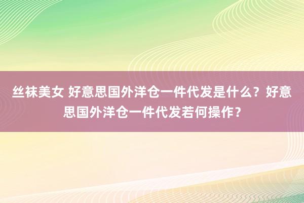 丝袜美女 好意思国外洋仓一件代发是什么？好意思国外洋仓一件代发若何操作？