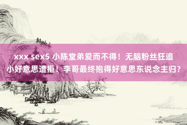 xxx sex5 小陈堂弟爱而不得！无脑粉丝狂追小好意思遭拒！李哥最终抱得好意思东说念主归？