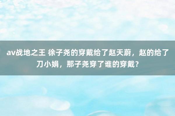 av战地之王 徐子尧的穿戴给了赵天蔚，赵的给了刀小娟，那子尧穿了谁的穿戴？