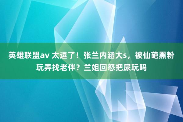 英雄联盟av 太逗了！张兰内涵大s，被仙葩黑粉玩弄找老伴？兰姐回怒把尿玩吗