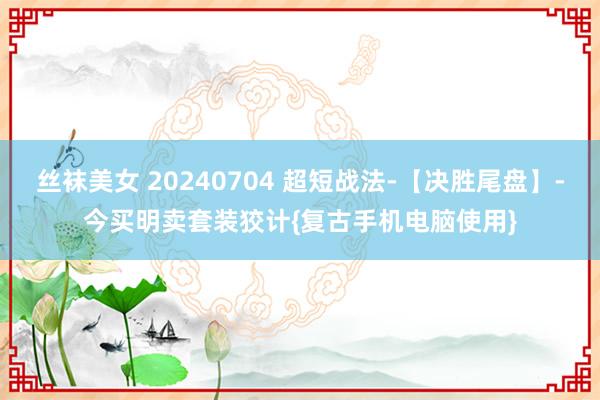 丝袜美女 20240704 超短战法-【决胜尾盘】-今买明卖套装狡计{复古手机电脑使用}