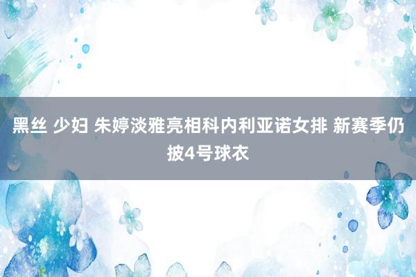 黑丝 少妇 朱婷淡雅亮相科内利亚诺女排 新赛季仍披4号球衣