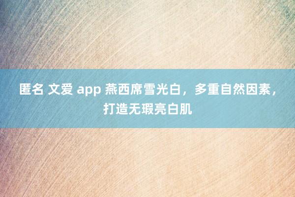 匿名 文爱 app 燕西席雪光白，多重自然因素，打造无瑕亮白肌