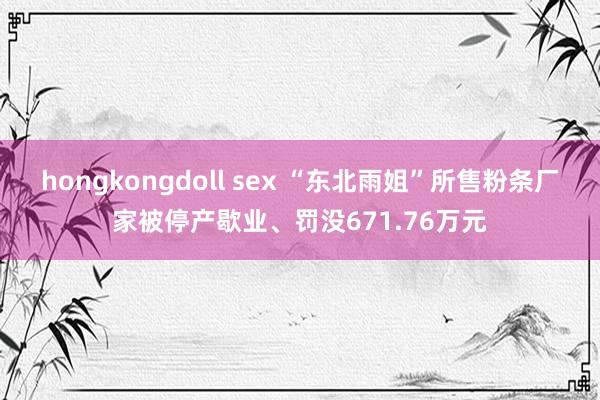 hongkongdoll sex “东北雨姐”所售粉条厂家被停产歇业、罚没671.76万元