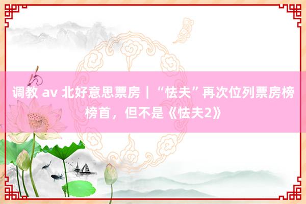 调教 av 北好意思票房｜“怯夫”再次位列票房榜榜首，但不是《怯夫2》