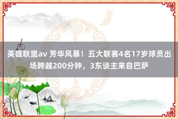 英雄联盟av 芳华风暴！五大联赛4名17岁球员出场跨越200分钟，3东谈主来自巴萨