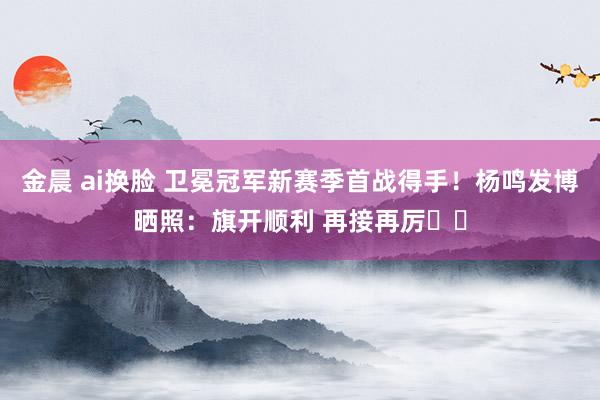 金晨 ai换脸 卫冕冠军新赛季首战得手！杨鸣发博晒照：旗开顺利 再接再厉✊✊