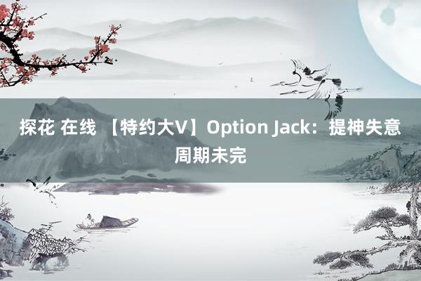 探花 在线 【特约大V】Option Jack：提神失意周期未完