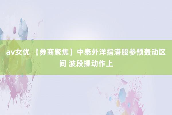 av女优 【券商聚焦】中泰外洋指港股参预轰动区间 波段操动作上