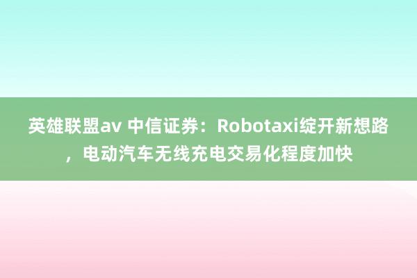 英雄联盟av 中信证券：Robotaxi绽开新想路，电动汽车无线充电交易化程度加快