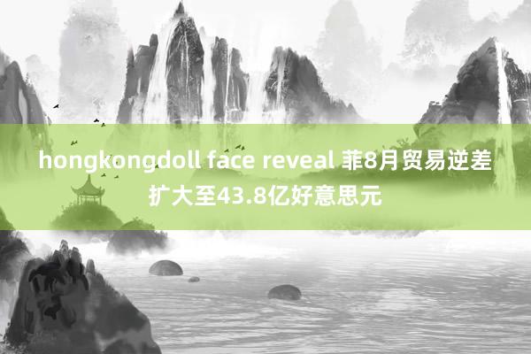 hongkongdoll face reveal 菲8月贸易逆差扩大至43.8亿好意思元