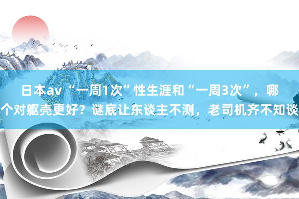 日本av “一周1次”性生涯和“一周3次”，哪个对躯壳更好？谜底让东谈主不测，老司机齐不知谈