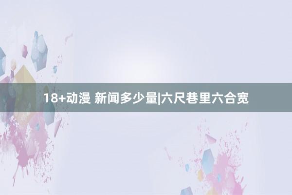 18+动漫 新闻多少量|六尺巷里六合宽