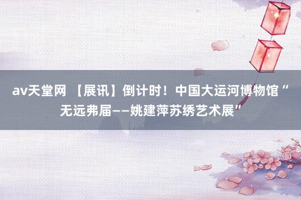 av天堂网 【展讯】倒计时！中国大运河博物馆“无远弗届——姚建萍苏绣艺术展”