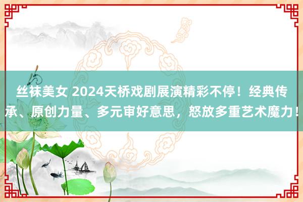 丝袜美女 2024天桥戏剧展演精彩不停！经典传承、原创力量、多元审好意思，怒放多重艺术魔力！