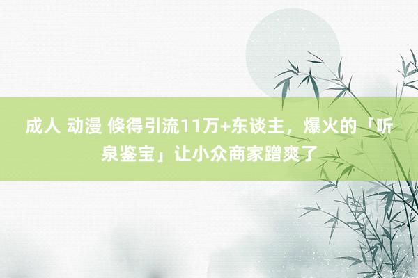 成人 动漫 倏得引流11万+东谈主，爆火的「听泉鉴宝」让小众商家蹭爽了