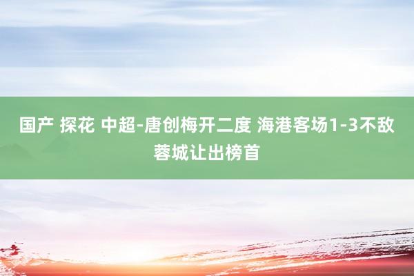 国产 探花 中超-唐创梅开二度 海港客场1-3不敌蓉城让出榜首