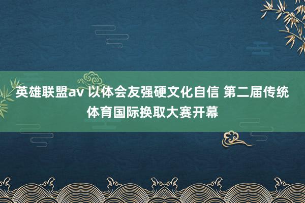 英雄联盟av 以体会友强硬文化自信 第二届传统体育国际换取大赛开幕