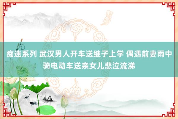 痴迷系列 武汉男人开车送继子上学 偶遇前妻雨中骑电动车送亲女儿悲泣流涕