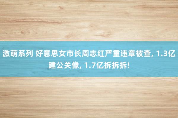 激萌系列 好意思女市长周志红严重违章被查， 1.3亿建公关像， 1.7亿拆拆拆!